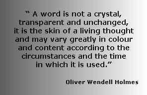 
“ A word is not a crystal, transparent and unchanged, 
it is the skin of a living thought and may vary greatly in colour and content according to the circumstances and the time 
in which it is used.” 
      
                       Oliver Wendell Holmes

